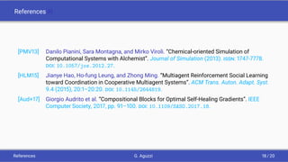 References III
[PMV13] Danilo Pianini, Sara Montagna, and Mirko Viroli. “Chemical-oriented Simulation of
Computational Systems with Alchemist”. Journal of Simulation (2013). ISSN: 1747-7778.
DOI: 10.1057/jos.2012.27.
[HLM15] Jianye Hao, Ho-fung Leung, and Zhong Ming. “Multiagent Reinforcement Social Learning
toward Coordination in Cooperative Multiagent Systems”. ACM Trans. Auton. Adapt. Syst.
9.4 (2015), 20:1–20:20. DOI: 10.1145/2644819.
[Aud+17] Giorgio Audrito et al. “Compositional Blocks for Optimal Self-Healing Gradients”. IEEE
Computer Society, 2017, pp. 91–100. DOI: 10.1109/SASO.2017.18.
References G. Aguzzi 18 / 20
 