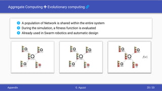 Aggregate Computing + Evolutionary computing 
 A population of Network is shared within the entire system
 During the simulation, a ﬁtness function is evaluated
 Already used in Swarm robotics and automatic design
S
?
?
?
?
?
S
0
10
25
25
30
S
0
10
25
25
30
Appendix G. Aguzzi 20 / 20
 