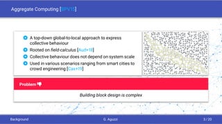 Aggregate Computing [BPV15]
 A top-down global-to-local approach to express
collective behaviour
 Rooted on ﬁeld-calculus [Aud+18]
 Collective behaviour does not depend on system scale
 Used in various scenarios ranging from smart cities to
crowd engineering [Cas+19]
Problem i
Building block design is complex
Background G. Aguzzi 3 / 20
 