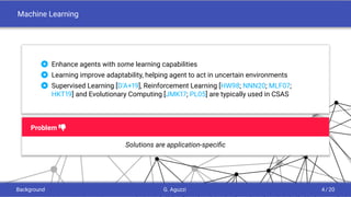 Machine Learning
 Enhance agents with some learning capabilities
 Learning improve adaptability, helping agent to act in uncertain environments
 Supervised Learning [D’A+19], Reinforcement Learning [HW98; NNN20; MLF07;
HKT19] and Evolutionary Computing [JMK17; PL05] are typically used in CSAS
Problem i
Solutions are application-speciﬁc
Background G. Aguzzi 4 / 20
 