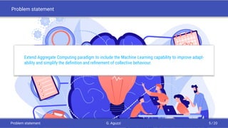 Problem statement
Extend Aggregate Computing paradigm to include the Machine Learning capability to improve adapt-
ability and simplify the deﬁnition and reﬁnement of collective behaviour.
Problem statement G. Aguzzi 5 / 20
 