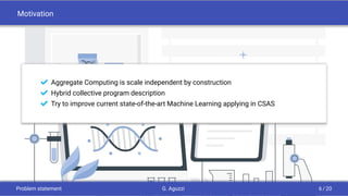 Motivation
¢ Aggregate Computing is scale independent by construction
¢ Hybrid collective program description
¢ Try to improve current state-of-the-art Machine Learning applying in CSAS
Problem statement G. Aguzzi 6 / 20
 