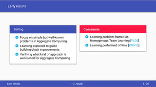 Early results
Setting
 Focus on simple but well-known
problems in Aggregate Computing
 Learning exploited to guide
building-block improvements
 Verifying what kind of approach is
well-suited for Aggregate Computing
Constraints
 Learning problem framed as
Homogenous Team Learning [PL05]
 Learning performed off-line [PMV13]
Early results G. Aguzzi 8 / 20
 