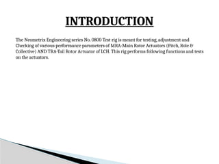 The Neometrix Engineering series No. 0800 Test rig is meant for testing, adjustment and
Checking of various performance parameters of MRA-Main Rotor Actuators (Pitch, Role &
Collective) AND TRA-Tail Rotor Actuator of LCH. This rig performs following functions and tests
on the actuators.
INTRODUCTION
 