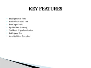  Proof pressure Tests
 Ram Stroke/ Load Test
 Pilot Input Load
 By-Pass Anti Jamming
 Stall Load & Synchronization
 Drift Speed Test
 Auto Stabilizer Operation
KEY FEATURES
 