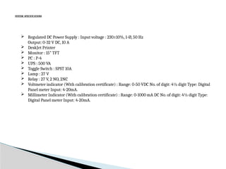 SYSTEM SPECIFICATIONS
 Regulated DC Power Supply : Input voltage : 230±10%, 1-Ø, 50 Hz
Output: 0-32 V DC, 10 A
 DeskJet Printer
 Monitor : 15” TFT
 PC : P-4
 UPS : 500 VA
 Toggle Switch : SPST 10A
 Lamp : 27 V
 Relay : 27 V, 2 NO, 2NC
 Voltmeter indicator (With calibration certificate) : Range: 0-50 VDC No. of digit: 4½ digit Type: Digital
Panel meter Input: 4-20mA.
 Millimeter Indicator (With calibration certificate) : Range: 0-1000 mA DC No. of digit: 4½ digit Type:
Digital Panel meter Input: 4-20mA.
 