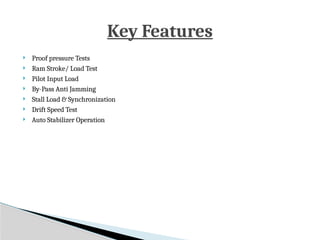  Proof pressure Tests
 Ram Stroke/ Load Test
 Pilot Input Load
 By-Pass Anti Jamming
 Stall Load & Synchronization
 Drift Speed Test
 Auto Stabilizer Operation
Key Features
 