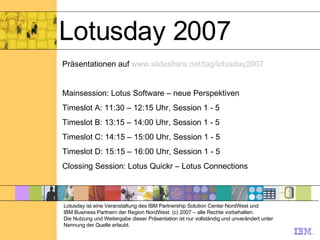 Lotusday 2007 Lotusday ist eine Veranstaltung des IBM Partnership Solution Center NordWest und  IBM Business Partnern der Region NordWest. (c) 2007 – alle Rechte vorbehalten. Die Nutzung und Weitergabe dieser Präsentation ist nur vollständig und unverändert unter Nennung der Quelle erlaubt. Präsentationen auf  www.slideshare.net/tag/lotusday2007 Mainsession: Lotus Software – neue Perspektiven  Timeslot A: 11:30 – 12:15 Uhr, Session 1 - 5 Timeslot B: 13:15 – 14:00 Uhr, Session 1 - 5 Timeslot C: 14:15 – 15:00 Uhr, Session 1 - 5 Timeslot D: 15:15 – 16:00 Uhr, Session 1 - 5 Clossing Session: Lotus Quickr – Lotus Connections 