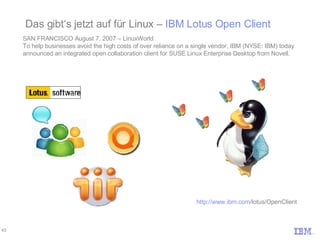 Das gibt‘s jetzt auf für Linux –  IBM Lotus Open Client SAN FRANCISCO August 7, 2007 – LinuxWorld To help businesses avoid the high costs of over reliance on a single vendor, IBM (NYSE: IBM) today announced an integrated open collaboration client for SUSE Linux Enterprise Desktop from Novell.  http://www.ibm.com /lotus/OpenClient 