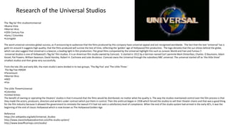 Research of the Universal Studios
The ‘Big Six’ film studios•Universal
•Buena Vista
•Warner Bros
•20th Century Fox
•Sony / Columbia
•Lionsgate
The word universal connotes global success, as if announcing to audiences that the films produced by this company have universal appeal and are recognised worldwide. The fact that the text 'Universal' has a
gold rim around it suggests high quality; that the films produced will survive the test of time, reflecting the 'golden' age of Hollywood film production. The logo denotes that the sun shines behind the globe,
which can also suggest that Universal is a beacon, a leading light in film production. The great films companied by the Universal highlight this such as Jurassic World and Fast and Furious 7.
Universal Studios is one of Hollywood’s ‘Big Six’ film studios. It is an American film studio owned by Comcast. It started in 1912 by a German named Carl Laemmle Mark Dintenfass, Charles. O Baumann, Adam
Kessel, Pat Powers, William Swanson, David Horsley, Robert H. Cochrane and Jules Brulatour. Comcast owns the Universal through the subsidiary NBC universal. The universal started off as ‘the little three’
smallest studios and then grew very successfully.
From the late 20s and early 60s, the main studio's were divided in to two groups, 'The Big Five' and 'The Little Three.'
The Big Five:•MGM
•Paramount
•Warner Bros
•RKO
•Fox
The Little Three•Universal
•Colombia
•United Artists
The benefit of owning or operating the theaters' studios is that it ensured that the films would be distributed, no matter what the quality is. The way the studios maintained control over the film process is that
they made the actors, producers, directors and writers under contract which put them in control. Then the antitrust began in 1938 which forced the studios to sell their theater chains and that was a good thing
for the film industry because it allowed the government to reinstate the lawsuit if it had not seen a satisfactory level of compliance. When the end of the studio system had arrived in the early 60's, it was the
beginning of the end of classic Hollywood which is now known as The Hollywood Golden Age.
Reference
https://en.wikipedia.org/wiki/Universal_Studios
http://www.classichollywoodcentral.com/the-studio-system/
http://www.boxofficemojo.com/studio/
 