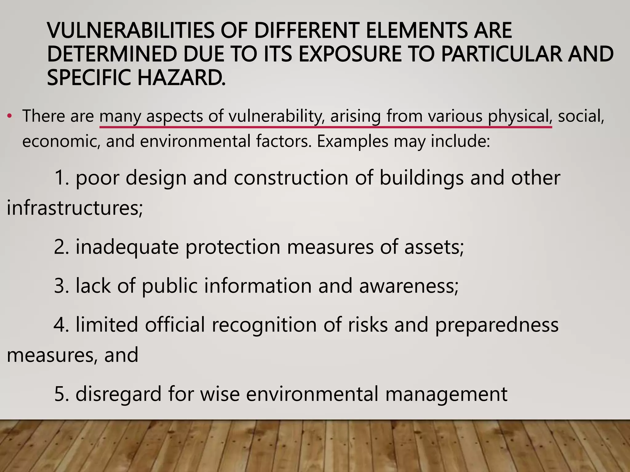 VULNERABILITIES OF DIFFERENT ELEMENTS ARE
DETERMINED DUE TO ITS EXPOSURE TO PARTICULAR AND
SPECIFIC HAZARD.
• There are many aspects of vulnerability, arising from various physical, social,
economic, and environmental factors. Examples may include:
1. poor design and construction of buildings and other
infrastructures;
2. inadequate protection measures of assets;
3. lack of public information and awareness;
4. limited official recognition of risks and preparedness
measures, and
5. disregard for wise environmental management
 