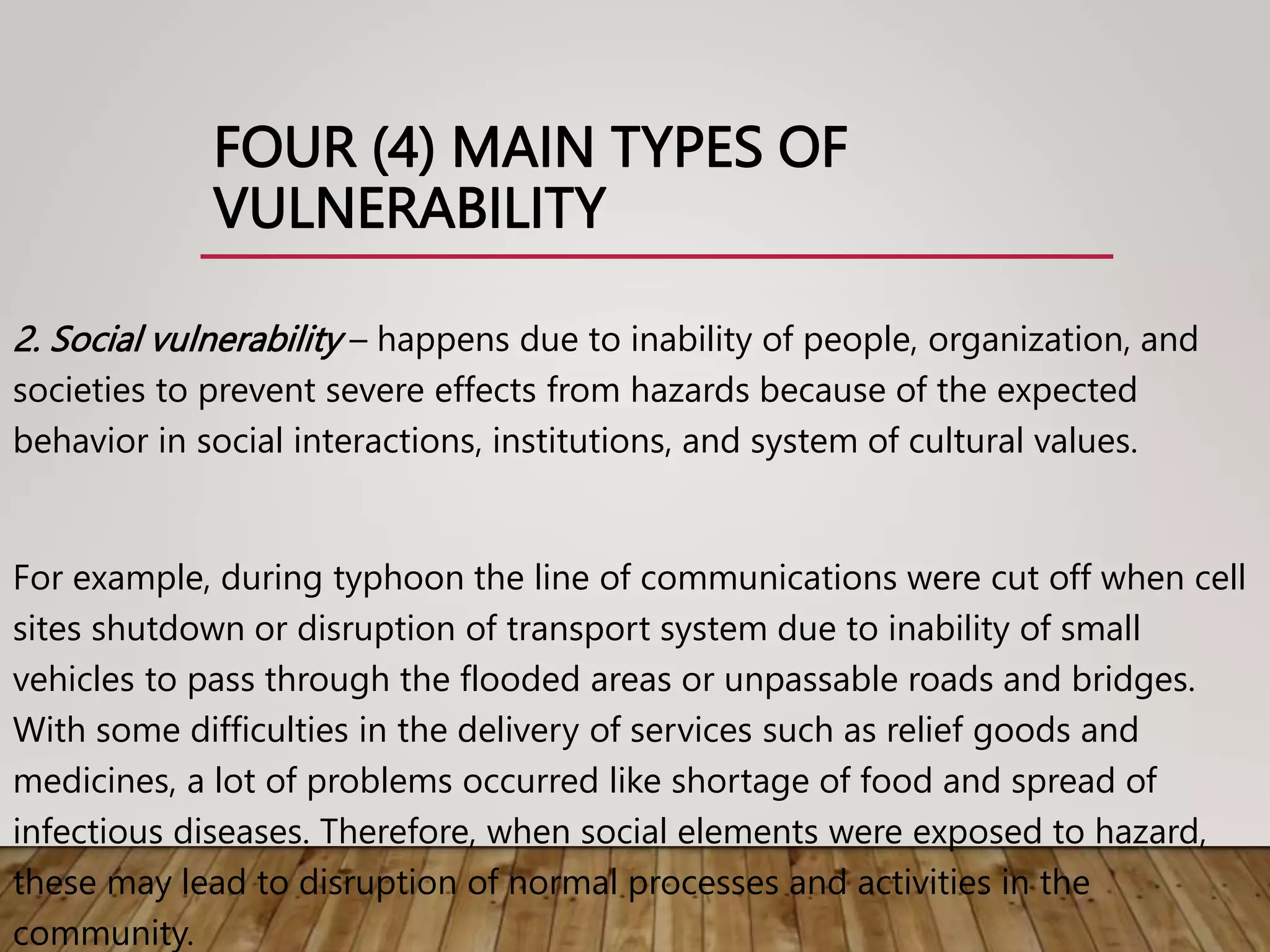 FOUR (4) MAIN TYPES OF
VULNERABILITY
2. Social vulnerability – happens due to inability of people, organization, and
societies to prevent severe effects from hazards because of the expected
behavior in social interactions, institutions, and system of cultural values.
For example, during typhoon the line of communications were cut off when cell
sites shutdown or disruption of transport system due to inability of small
vehicles to pass through the flooded areas or unpassable roads and bridges.
With some difficulties in the delivery of services such as relief goods and
medicines, a lot of problems occurred like shortage of food and spread of
infectious diseases. Therefore, when social elements were exposed to hazard,
these may lead to disruption of normal processes and activities in the
community.
 