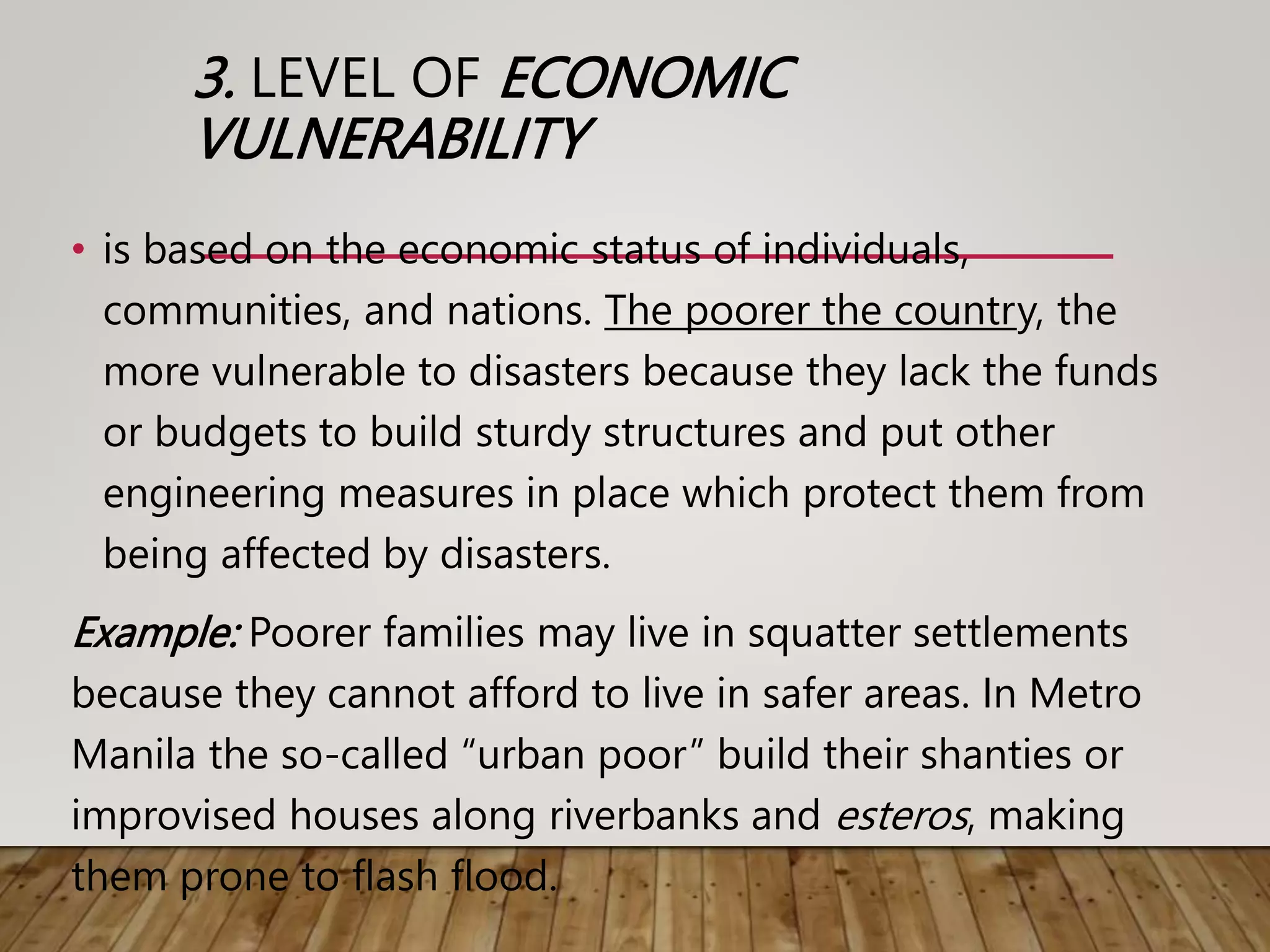 3. LEVEL OF ECONOMIC
VULNERABILITY
• is based on the economic status of individuals,
communities, and nations. The poorer the country, the
more vulnerable to disasters because they lack the funds
or budgets to build sturdy structures and put other
engineering measures in place which protect them from
being affected by disasters.
Example: Poorer families may live in squatter settlements
because they cannot afford to live in safer areas. In Metro
Manila the so-called “urban poor” build their shanties or
improvised houses along riverbanks and esteros, making
them prone to flash flood.
 