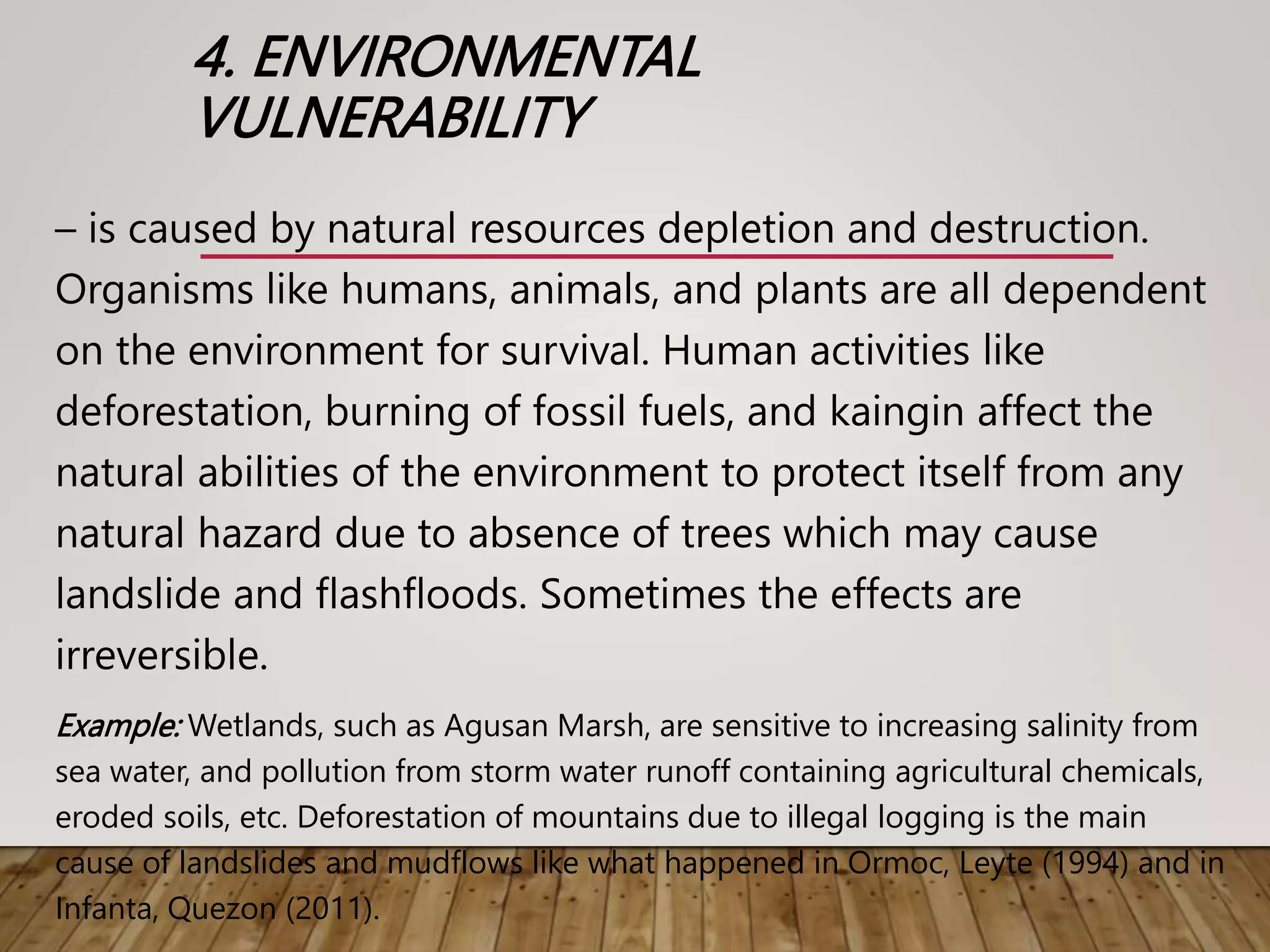 4. ENVIRONMENTAL
VULNERABILITY
– is caused by natural resources depletion and destruction.
Organisms like humans, animals, and plants are all dependent
on the environment for survival. Human activities like
deforestation, burning of fossil fuels, and kaingin affect the
natural abilities of the environment to protect itself from any
natural hazard due to absence of trees which may cause
landslide and flashfloods. Sometimes the effects are
irreversible.
Example: Wetlands, such as Agusan Marsh, are sensitive to increasing salinity from
sea water, and pollution from storm water runoff containing agricultural chemicals,
eroded soils, etc. Deforestation of mountains due to illegal logging is the main
cause of landslides and mudflows like what happened in Ormoc, Leyte (1994) and in
Infanta, Quezon (2011).
 