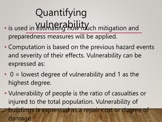 • is used in estimating how much mitigation and
preparedness measures will be applied.
• Computation is based on the previous hazard events
and severity of their effects. Vulnerability can be
expressed as:
• 0 = lowest degree of vulnerability and 1 as the
highest degree.
• Vulnerability of people is the ratio of casualties or
injured to the total population. Vulnerability of
buildings is expressed as a repair cost or degree of
damage.
Quantifying
vulnerability
 