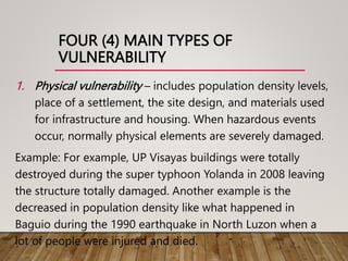 FOUR (4) MAIN TYPES OF
VULNERABILITY
1. Physical vulnerability – includes population density levels,
place of a settlement, the site design, and materials used
for infrastructure and housing. When hazardous events
occur, normally physical elements are severely damaged.
Example: For example, UP Visayas buildings were totally
destroyed during the super typhoon Yolanda in 2008 leaving
the structure totally damaged. Another example is the
decreased in population density like what happened in
Baguio during the 1990 earthquake in North Luzon when a
lot of people were injured and died.
 
