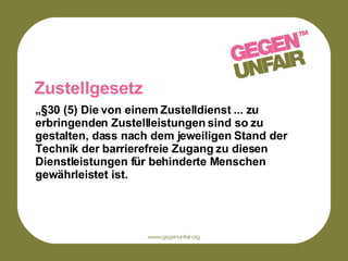 Zustellgesetz „ §30 (5) Die von einem Zustelldienst ... zu erbringenden Zustellleistungen sind so zu gestalten, dass nach dem jeweiligen Stand der Technik der barrierefreie Zugang zu diesen Dienstleistungen für behinderte Menschen gewährleistet ist.  