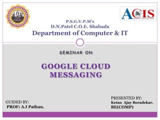 SEMINAR ON
GOOGLE CLOUD
MESSAGING
P.S.G.V.P.M’s
D.N.Patel C.O.E. Shahada
Department of Computer & IT
GUIDED BY:
PROF: A.I Pathan.
PRESENTED BY:
Ketan Ajay Boradekar.
BE(COMP)
 