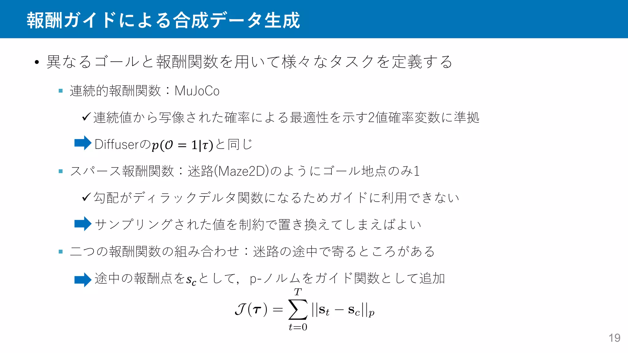 報酬ガイドによる合成データ生成
19
• 異なるゴールと報酬関数を用いて様々なタスクを定義する
 連続的報酬関数：MuJoCo
連続値から写像された確率による最適性を示す2値確率変数に準拠
Diffuserの𝑝(𝒪 = 1|𝜏)と同じ
 スパース報酬関数：迷路(Maze2D)のようにゴール地点のみ1
勾配がディラックデルタ関数になるためガイドに利用できない
サンプリングされた値を制約で置き換えてしまえばよい
 二つの報酬関数の組み合わせ：迷路の途中で寄るところがある
途中の報酬点を𝑠𝑐として，p-ノルムをガイド関数として追加
 