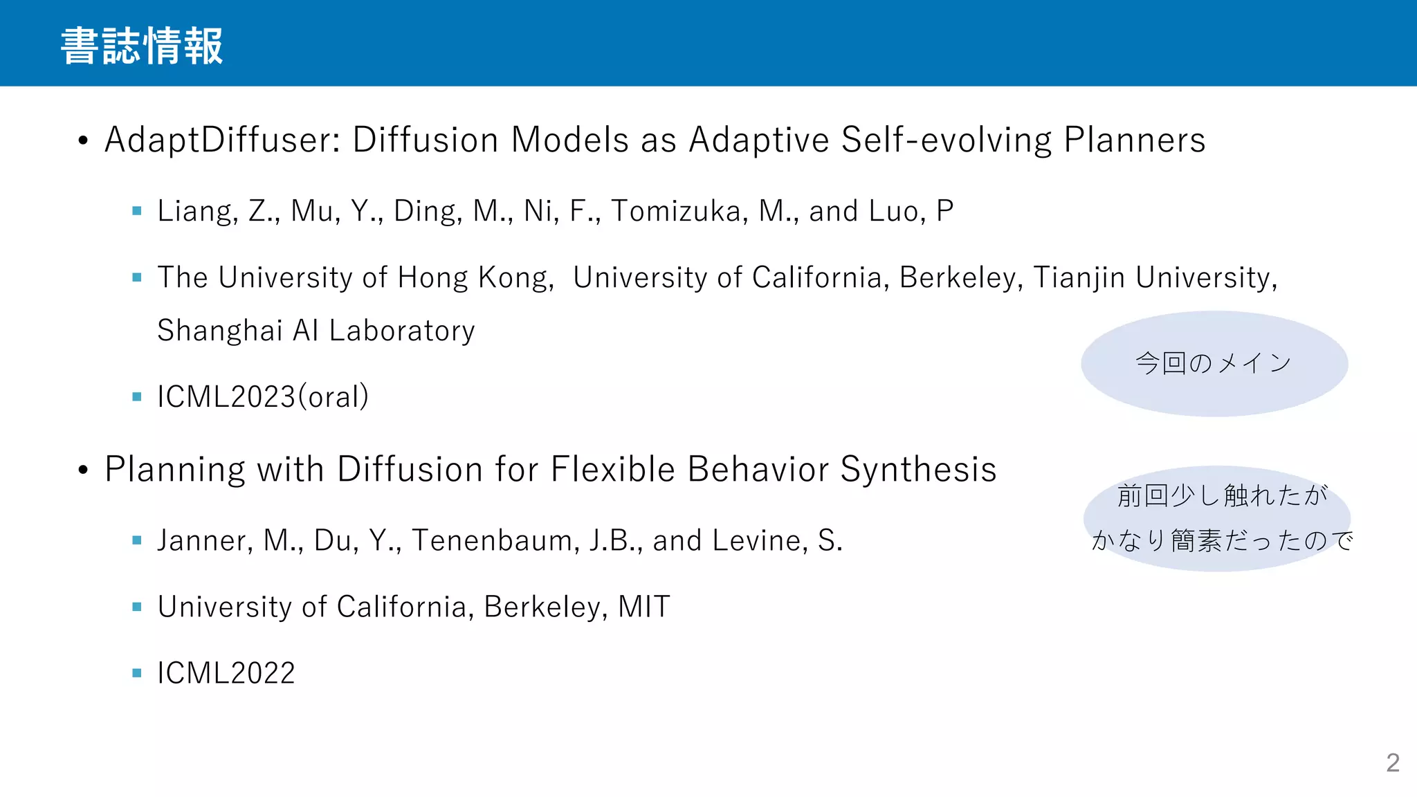 書誌情報
• AdaptDiffuser: Diffusion Models as Adaptive Self-evolving Planners
 Liang, Z., Mu, Y., Ding, M., Ni, F., Tomizuka, M., and Luo, P
 The University of Hong Kong, University of California, Berkeley, Tianjin University,
Shanghai AI Laboratory
 ICML2023(oral)
• Planning with Diffusion for Flexible Behavior Synthesis
 Janner, M., Du, Y., Tenenbaum, J.B., and Levine, S.
 University of California, Berkeley, MIT
 ICML2022
今回のメイン
前回少し触れたが
かなり簡素だったので
2
 