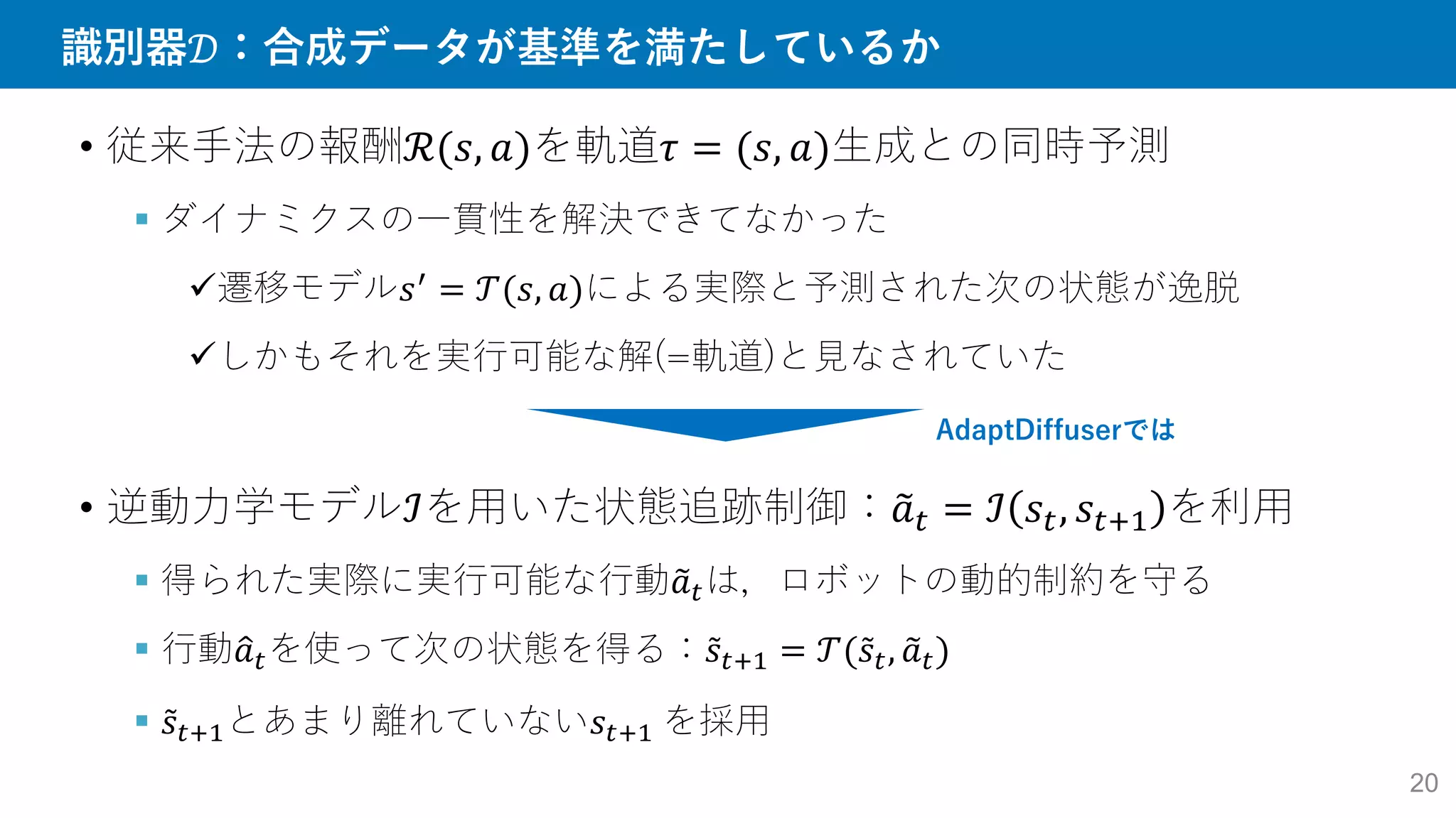 識別器𝒟：合成データが基準を満たしているか
20
• 従来手法の報酬ℛ(𝑠, 𝑎)を軌道𝜏 = (𝑠, 𝑎)生成との同時予測
 ダイナミクスの一貫性を解決できてなかった
遷移モデル𝑠′
= 𝒯(𝑠, 𝑎)による実際と予測された次の状態が逸脱
しかもそれを実行可能な解(=軌道)と見なされていた
• 逆動力学モデルℐを用いた状態追跡制御：𝑎𝑡 = ℐ 𝑠𝑡, 𝑠𝑡+1 を利用
 得られた実際に実行可能な行動𝑎𝑡は，ロボットの動的制約を守る
 行動𝑎𝑡を使って次の状態を得る：𝑠𝑡+1 = 𝒯(𝑠𝑡, 𝑎𝑡)
 𝑠𝑡+1とあまり離れていない𝑠𝑡+1 を採用
AdaptDiffuserでは
 