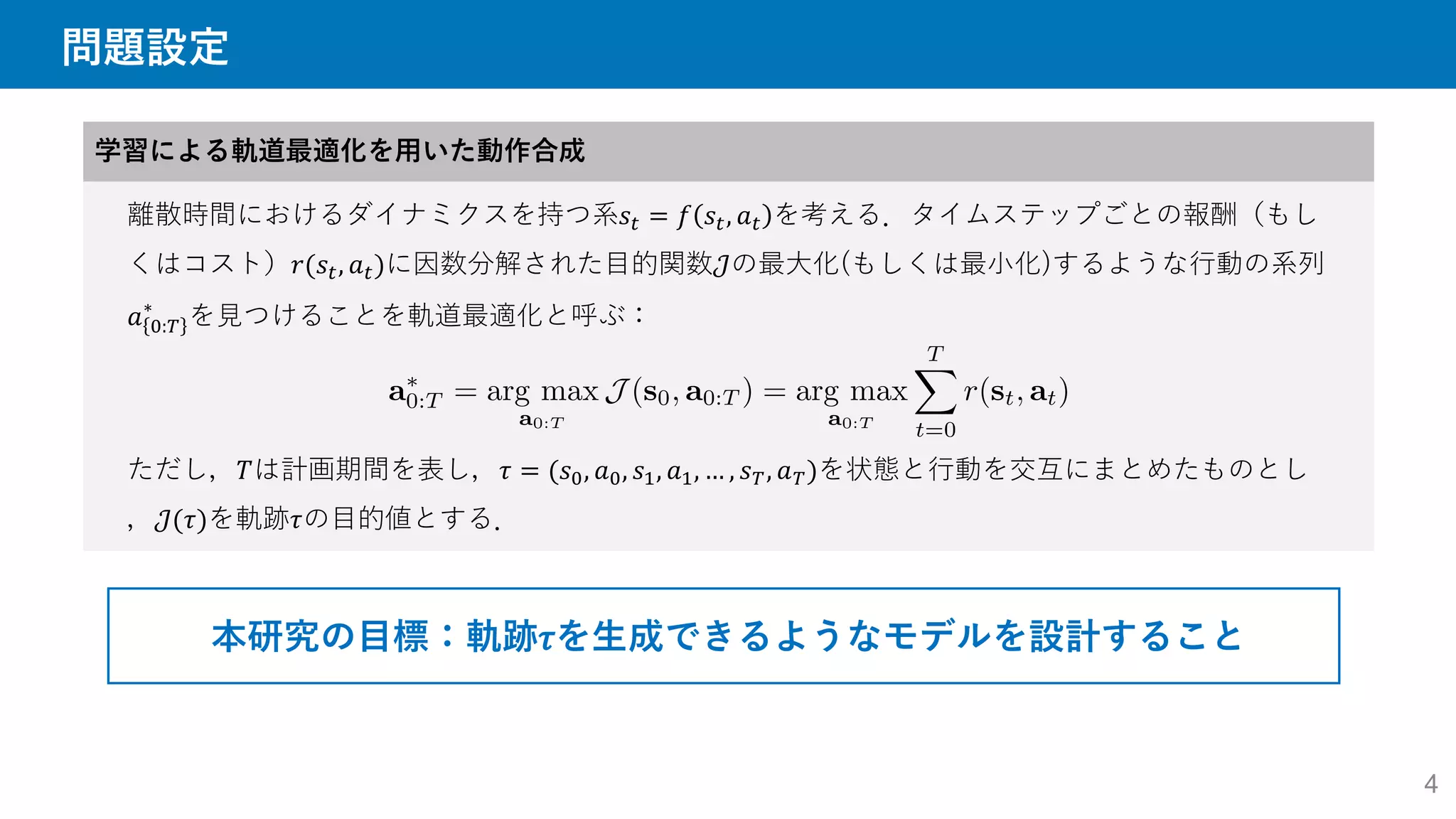 問題設定
学習による軌道最適化を用いた動作合成
離散時間におけるダイナミクスを持つ系𝑠𝑡 = 𝑓 𝑠𝑡, 𝑎𝑡 を考える．タイムステップごとの報酬（もし
くはコスト）𝑟(𝑠𝑡, 𝑎𝑡)に因数分解された目的関数𝒥の最大化(もしくは最小化)するような行動の系列
𝑎 0:𝑇
∗
を見つけることを軌道最適化と呼ぶ：
ただし，𝑇は計画期間を表し，𝜏 = (𝑠0, 𝑎0, 𝑠1, 𝑎1, … , 𝑠𝑇, 𝑎𝑇)を状態と行動を交互にまとめたものとし
，𝒥(𝜏)を軌跡𝜏の目的値とする．
本研究の目標：軌跡𝜏を生成できるようなモデルを設計すること
4
 