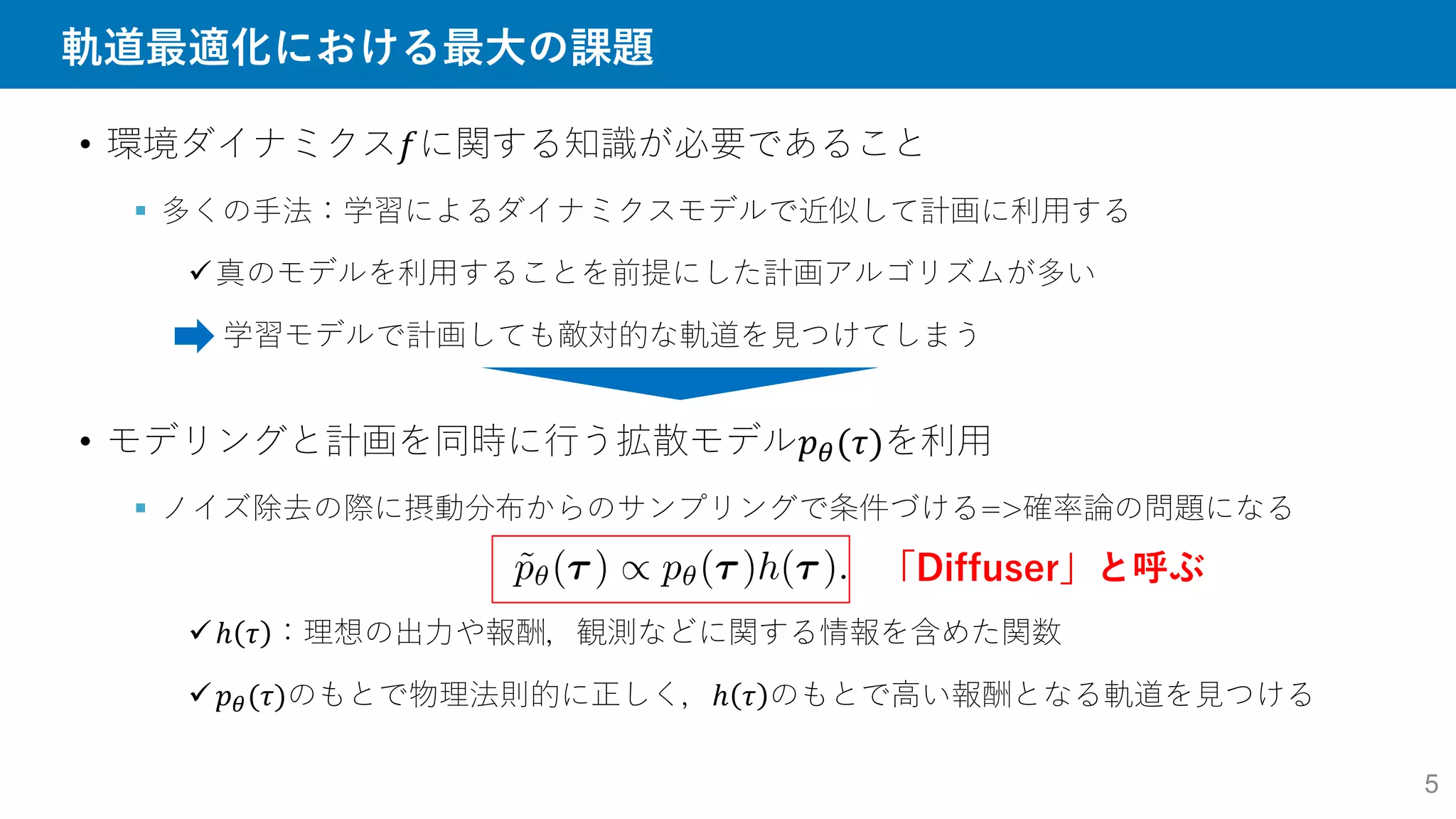 軌道最適化における最大の課題
• 環境ダイナミクス𝑓に関する知識が必要であること
 多くの手法：学習によるダイナミクスモデルで近似して計画に利用する
真のモデルを利用することを前提にした計画アルゴリズムが多い
学習モデルで計画しても敵対的な軌道を見つけてしまう
• モデリングと計画を同時に行う拡散モデル𝑝𝜃(𝜏)を利用
 ノイズ除去の際に摂動分布からのサンプリングで条件づける=>確率論の問題になる
ℎ 𝜏 ：理想の出力や報酬，観測などに関する情報を含めた関数
𝑝𝜃(𝜏)のもとで物理法則的に正しく，ℎ 𝜏 のもとで高い報酬となる軌道を見つける
「Diffuser」と呼ぶ
5
 