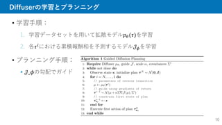 Diffuserの学習とプランニング
• 学習手順：
1. 学習データセットを用いて拡散モデル𝑝𝜃(𝜏)を学習
2. 各𝜏𝑖における累積報酬和を予測するモデル𝒥𝜙を学習
• プランニング手順：
 𝒥_𝜙の勾配でガイド
10
 