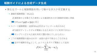 報酬ガイドによる合成データ生成
19
• 異なるゴールと報酬関数を用いて様々なタスクを定義する
 連続的報酬関数：MuJoCo
連続値から写像された確率による最適性を示す2値確率変数に準拠
Diffuserの𝑝(𝒪 = 1|𝜏)と同じ
 スパース報酬関数：迷路(Maze2D)のようにゴール地点のみ1
勾配がディラックデルタ関数になるためガイドに利用できない
サンプリングされた値を制約で置き換えてしまえばよい
 二つの報酬関数の組み合わせ：迷路の途中で寄るところがある
途中の報酬点を𝑠𝑐として，p-ノルムをガイド関数として追加
 