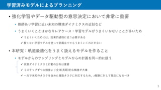学習済みモデルによるプランニング
• 強化学習やデータ駆動型の意思決定において非常に重要
 教師あり学習に近い未知の環境ダイナミクスの近似など
 うまくいくことはかなりレアケース：学習モデルがうまくいかないことが多いため
 うまくいくためには，因果的過程に従う必要がある
 賢くない学習モデルを使って計画立ててもうまくいくわけがない
• 本研究：軌道最適化をうまく扱えるモデルを作ること
 モデルからのサンプリングとモデルからの計画を同一的に扱う
 状態ダイナミクスと行動の分布は重要
 １ステップずつの精度より全体(長期)的な精度が大事
 一方で未知のタスクを含めた複数タスクに対応するため，z報酬に対して独立になるべき
3
 