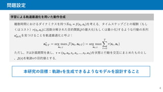 問題設定
学習による軌道最適化を用いた動作合成
離散時間におけるダイナミクスを持つ系𝑠𝑡 = 𝑓 𝑠𝑡, 𝑎𝑡 を考える．タイムステップごとの報酬（もし
くはコスト）𝑟(𝑠𝑡, 𝑎𝑡)に因数分解された目的関数𝒥の最大化(もしくは最小化)するような行動の系列
𝑎 0:𝑇
∗
を見つけることを軌道最適化と呼ぶ：
ただし，𝑇は計画期間を表し，𝜏 = (𝑠0, 𝑎0, 𝑠1, 𝑎1, … , 𝑠𝑇, 𝑎𝑇)を状態と行動を交互にまとめたものとし
，𝒥(𝜏)を軌跡𝜏の目的値とする．
本研究の目標：軌跡𝜏を生成できるようなモデルを設計すること
4
 