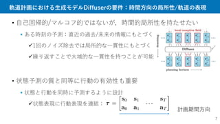 軌道計画における生成モデルDiffuserの要件：時間方向の局所性/軌道の表現
• 自己回帰的/マルコフ的ではないが，時間的局所性を持たせたい
 ある時刻の予測：直近の過去/未来の情報にもとづく
1回のノイズ除去では局所的な一貫性にもとづく
繰り返すことで大域的な一貫性を持つことが可能
• 状態予測の質と同等に行動の有効性も重要
 状態と行動を同時に予測するように設計
状態表現に行動表現を連結：
計画期間方向
7
 