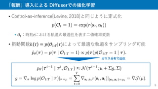「報酬」導入による Diffuserでの強化学習
• Control-as-inference[Levine, 2018]と同じように定式化
 𝒪𝑡：時刻𝑡における軌道の最適性を表す二値確率変数
• 摂動関数ℎ 𝜏 = 𝑝(𝒪1:𝑇|𝜏)によって最適な軌道をサンプリング可能
ガウス分布で近似
9
 