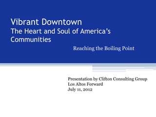 Vibrant Downtown
The Heart and Soul of America’s
Communities
                   Reaching the Boiling Point




                 Presentation by Clifton Consulting Group
                 Los Altos Forward
                 July 11, 2012
 