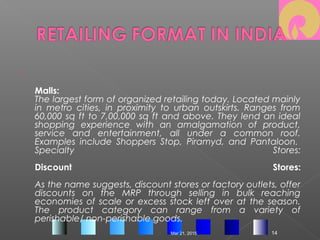 
Malls:
The largest form of organized retailing today. Located mainly
in metro cities, in proximity to urban outskirts. Ranges from
60,000 sq ft to 7,00,000 sq ft and above. They lend an ideal
shopping experience with an amalgamation of product,
service and entertainment, all under a common roof.
Examples include Shoppers Stop, Piramyd, and Pantaloon. 
Specialty Stores:
Discount Stores:
As the name suggests, discount stores or factory outlets, offer
discounts on the MRP through selling in bulk reaching
economies of scale or excess stock left over at the season.
The product category can range from a variety of
perishable/ non-perishable goods.
Mar 21, 2015 14
 