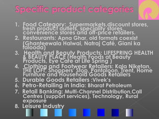 1. Food Category: Supermarkets,discount stores,
fresh product outlets, speciality stores,
convenience stores and off-price retailers.
2. Restaurants: Apna Ghar, old formats coexist
(Ghanteewala Halwai, Natraj Café, Giani ka
falooda)
3. Health and Beauty Products: LIFESPRING HEALTH
& BEAUTY PLACE (Health Foods at Beauty
Products, Eye Care at Life Spring )
4. Clothing and Footwear Retailers: Kala Niketan,
THE LOFT, Shoppers’ Stop, Pantaloon, Trent, Home
Furniture and Household Goods Retailers
5. Durable Goods Retailers :Vivek’s
6. Petro-Retailing in India: Bharat Petroleum
7. Retail Banking: Multi-Channel Distribution,Call
Centres (support services), Technology, Rural
exposure
8. Leisure industry
 