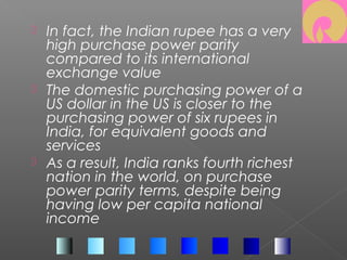  In fact, the Indian rupee has a very
high purchase power parity
compared to its international
exchange value
 The domestic purchasing power of a
US dollar in the US is closer to the
purchasing power of six rupees in
India, for equivalent goods and
services
 As a result, India ranks fourth richest
nation in the world, on purchase
power parity terms, despite being
having low per capita national
income
 