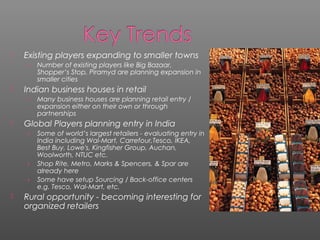  Existing players expanding to smaller towns
› Number of existing players like Big Bazaar,
Shopper’s Stop, Piramyd are planning expansion in
smaller cities
 Indian business houses in retail
› Many business houses are planning retail entry /
expansion either on their own or through
partnerships
 Global Players planning entry in India
› Some of world’s largest retailers - evaluating entry in
India including Wal-Mart, Carrefour,Tesco, IKEA,
Best Buy, Lowe's, Kingfisher Group, Auchan,
Woolworth, NTUC etc.
› Shop Rite, Metro, Marks & Spencers, & Spar are
already here
› Some have setup Sourcing / Back-office centers
e.g. Tesco, Wal-Mart, etc.
 Rural opportunity - becoming interesting for
organized retailers
 