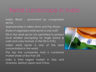  Indian Retail - dominated by unorganized
sector
 Approximately 2 million Mom and Pop Shops
 Share of organized retail sector is only 4.6%
 FDI in the retail sector not permitted to protect
local retailers (excepting for single brand &
cash and carry formats. In this FDI is 51%.)
 Indian retail sector is one of the least
concentrated in the world.
 The top five companies hold a combined
market share of less than 2%
 India is third largest market in Asia and
Oceania, behind Japan and China.
 