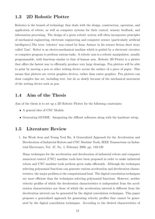 1.3 2D Robotic Plotter
Robotics is the branch of technology that deals with the design, construction, operation, and
application of robots, as well as computer systems for their control, sensory feedback, and
information processing. The design of a given robotic system will often incorporate principles
of mechanical engineering, electronic engineering and computer science (particularly artiﬁcial
intelligence).The term ’robotics’ was coined by Isaac Asimov in his science ﬁction short story
called ’Liar’. Robot is an electro-mechanical machine which is guided by a electronic circuitry
or computer program to perform various tasks. A robotic arm is a robotic manipulator, usually
programmable, with functions similar to that of human arm. Robotic 2D Plotter is a plotter
that oﬀers the fastest way to eﬃciently produce very large drawings. Pen plotters will be able
to print by moving a pen or other writing device across the surface of a piece of paper. This
means that plotters are vector graphics devices, rather than raster graphics. Pen plotters can
draw complex line art, including text, but do so slowly because of the mechanical movement
of the writing device such as pen.
1.4 Aim of the Thesis
Aim of the thesis is to set up a 2D Robotic Plotter for the following constraints:
• A general idea of CNC Models.
• Generating GCODE. Integrating the diﬀrent softwares along with the hardware setup.
1.5 Literature Review
1. Jae Wook Jeon and Young Youl Ha, A Generalized Approach for the Acceleration and
Deceleration of Industrial Robots and CNC Machine Tools, IEEE Transactions on Indus-
trial Electronics, Vol. 47, No. 1, February 2000, pp. 133-139
Many techniques for the acceleration and deceleration of industrial robots and computer
numerical control (CNC) machine tools have been proposed in order to make industrial
robots and CNC machine tools perform given tasks eﬃciently. Although the techniques
selecting polynomial functions can generate various acceleration and deceleration charac-
teristics, the major problem is the computational load. The digital convolution techniques
are more eﬃcient than the techniques selecting polynomial functions. However, neither
velocity proﬁles of which the deceleration characteristics is independent from the accel-
eration characteristics nor those of which the acceleration interval is diﬀerent from the
deceleration interval can be generated by the digital convolution techniques. This paper
proposes a generalized approach for generating velocity proﬁles that cannot be gener-
ated by the digital convolution techniques. According to the desired characteristics of
12
 