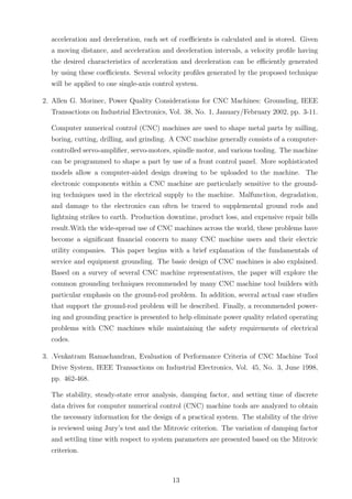 acceleration and deceleration, each set of coeﬃcients is calculated and is stored. Given
a moving distance, and acceleration and deceleration intervals, a velocity proﬁle having
the desired characteristics of acceleration and deceleration can be eﬃciently generated
by using these coeﬃcients. Several velocity proﬁles generated by the proposed technique
will be applied to one single-axis control system.
2. Allen G. Morinec, Power Quality Considerations for CNC Machines: Grounding, IEEE
Transactions on Industrial Electronics, Vol. 38, No. 1, January/February 2002, pp. 3-11.
Computer numerical control (CNC) machines are used to shape metal parts by milling,
boring, cutting, drilling, and grinding. A CNC machine generally consists of a computer-
controlled servo-ampliﬁer, servo-motors, spindle motor, and various tooling. The machine
can be programmed to shape a part by use of a front control panel. More sophisticated
models allow a computer-aided design drawing to be uploaded to the machine. The
electronic components within a CNC machine are particularly sensitive to the ground-
ing techniques used in the electrical supply to the machine. Malfunction, degradation,
and damage to the electronics can often be traced to supplemental ground rods and
lightning strikes to earth. Production downtime, product loss, and expensive repair bills
result.With the wide-spread use of CNC machines across the world, these problems have
become a signiﬁcant ﬁnancial concern to many CNC machine users and their electric
utility companies. This paper begins with a brief explanation of the fundamentals of
service and equipment grounding. The basic design of CNC machines is also explained.
Based on a survey of several CNC machine representatives, the paper will explore the
common grounding techniques recommended by many CNC machine tool builders with
particular emphasis on the ground-rod problem. In addition, several actual case studies
that support the ground-rod problem will be described. Finally, a recommended power-
ing and grounding practice is presented to help eliminate power quality related operating
problems with CNC machines while maintaining the safety requirements of electrical
codes.
3. .Venkatram Ramachandran, Evaluation of Performance Criteria of CNC Machine Tool
Drive System, IEEE Transactions on Industrial Electronics, Vol. 45, No. 3, June 1998,
pp. 462-468.
The stability, steady-state error analysis, damping factor, and setting time of discrete
data drives for computer numerical control (CNC) machine tools are analyzed to obtain
the necessary information for the design of a practical system. The stability of the drive
is reviewed using Jury’s test and the Mitrovic criterion. The variation of damping factor
and settling time with respect to system parameters are presented based on the Mitrovic
criterion.
13
 