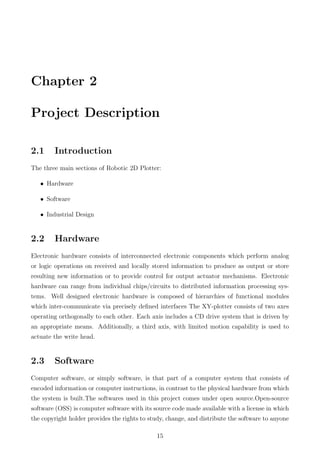 Chapter 2
Project Description
2.1 Introduction
The three main sections of Robotic 2D Plotter:
• Hardware
• Software
• Industrial Design
2.2 Hardware
Electronic hardware consists of interconnected electronic components which perform analog
or logic operations on received and locally stored information to produce as output or store
resulting new information or to provide control for output actuator mechanisms. Electronic
hardware can range from individual chips/circuits to distributed information processing sys-
tems. Well designed electronic hardware is composed of hierarchies of functional modules
which inter-communicate via precisely deﬁned interfaces The XY-plotter consists of two axes
operating orthogonally to each other. Each axis includes a CD drive system that is driven by
an appropriate means. Additionally, a third axis, with limited motion capability is used to
actuate the write head.
2.3 Software
Computer software, or simply software, is that part of a computer system that consists of
encoded information or computer instructions, in contrast to the physical hardware from which
the system is built.The softwares used in this project comes under open source.Open-source
software (OSS) is computer software with its source code made available with a license in which
the copyright holder provides the rights to study, change, and distribute the software to anyone
15
 
