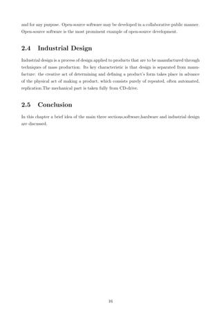 and for any purpose. Open-source software may be developed in a collaborative public manner.
Open-source software is the most prominent example of open-source development.
2.4 Industrial Design
Industrial design is a process of design applied to products that are to be manufactured through
techniques of mass production. Its key characteristic is that design is separated from manu-
facture: the creative act of determining and deﬁning a product’s form takes place in advance
of the physical act of making a product, which consists purely of repeated, often automated,
replication.The mechanical part is taken fully from CD-drive.
2.5 Conclusion
In this chapter a brief idea of the main three sections,software,hardware and industrial design
are discussed.
16
 
