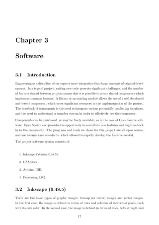 Chapter 3
Software
3.1 Introduction
Engineering as a discipline often requires more integration than large amounts of original devel-
opment. In a typical project, writing new code presents signiﬁcant challenges, and the number
of features shared between projects means that it is possible to create shared components which
implement common features. A library or an existing module allows the use of a well developed
and tested component, which saves signiﬁcant resources in the implementation of the project.
The drawback of components is the need to integrate various potentially conﬂicting interfaces,
and the need to understand a complex system in order to eﬀectively use the component.
Components can be purchased, or may be freely available, as in the case of Open Source soft-
ware. Open Source also provides the opportunity to contribute new features and bug ﬁxes back
in to the community. The programs and tools we chose for this project are all open source,
and use international standards, which allowed to rapidly develop the features needed.
The project software system consists of:
1. Inkscape (Version 0.48.5).
2. CAMotics.
3. Arduino IDE.
4. Processing 3.0.2.
3.2 Inkscape (0.48.5)
There are two basic types of graphic images: bitmap (or raster) images and vector images.
In the ﬁrst case, the image is deﬁned in terms of rows and columns of individual pixels, each
with its own color. In the second case, the image is deﬁned in terms of lines, both straight and
17
 