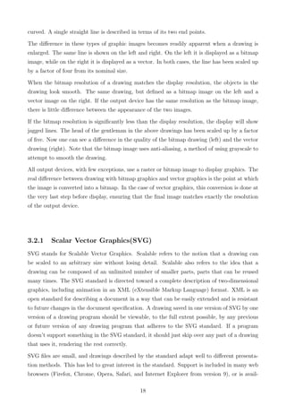 curved. A single straight line is described in terms of its two end points.
The diﬀerence in these types of graphic images becomes readily apparent when a drawing is
enlarged. The same line is shown on the left and right. On the left it is displayed as a bitmap
image, while on the right it is displayed as a vector. In both cases, the line has been scaled up
by a factor of four from its nominal size.
When the bitmap resolution of a drawing matches the display resolution, the objects in the
drawing look smooth. The same drawing, but deﬁned as a bitmap image on the left and a
vector image on the right. If the output device has the same resolution as the bitmap image,
there is little diﬀerence between the appearance of the two images.
If the bitmap resolution is signiﬁcantly less than the display resolution, the display will show
jagged lines. The head of the gentleman in the above drawings has been scaled up by a factor
of ﬁve. Now one can see a diﬀerence in the quality of the bitmap drawing (left) and the vector
drawing (right). Note that the bitmap image uses anti-aliasing, a method of using grayscale to
attempt to smooth the drawing.
All output devices, with few exceptions, use a raster or bitmap image to display graphics. The
real diﬀerence between drawing with bitmap graphics and vector graphics is the point at which
the image is converted into a bitmap. In the case of vector graphics, this conversion is done at
the very last step before display, ensuring that the ﬁnal image matches exactly the resolution
of the output device.
3.2.1 Scalar Vector Graphics(SVG)
SVG stands for Scalable Vector Graphics. Scalable refers to the notion that a drawing can
be scaled to an arbitrary size without losing detail. Scalable also refers to the idea that a
drawing can be composed of an unlimited number of smaller parts, parts that can be reused
many times. The SVG standard is directed toward a complete description of two-dimensional
graphics, including animation in an XML (eXtensible Markup Language) format. XML is an
open standard for describing a document in a way that can be easily extended and is resistant
to future changes in the document speciﬁcation. A drawing saved in one version of SVG by one
version of a drawing program should be viewable, to the full extent possible, by any previous
or future version of any drawing program that adheres to the SVG standard. If a program
doesn’t support something in the SVG standard, it should just skip over any part of a drawing
that uses it, rendering the rest correctly.
SVG ﬁles are small, and drawings described by the standard adapt well to diﬀerent presenta-
tion methods. This has led to great interest in the standard. Support is included in many web
browsers (Firefox, Chrome, Opera, Safari, and Internet Explorer from version 9), or is avail-
18
 