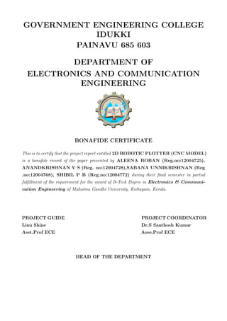 GOVERNMENT ENGINEERING COLLEGE
IDUKKI
PAINAVU 685 603
DEPARTMENT OF
ELECTRONICS AND COMMUNICATION
ENGINEERING
BONAFIDE CERTIFICATE
This is to certify that the project report entitled 2D ROBOTIC PLOTTER (CNC MODEL)
is a bonaﬁde record of the paper presented by ALEENA BOBAN (Reg.no:12004725),
ANANDKRISHNAN V S (Reg. no:12004728),SABANA UNNIKRISHNAN (Reg
.no:12004768), SHIBIL P B (Reg.no:12004772) during their ﬁnal semester in partial
fulﬁllment of the requirement for the award of B-Tech Degree in Electronics & Communi-
cation Engineering of Mahatma Gandhi University, Kottayam, Kerala.
PROJECT GUIDE PROJECT COORDINATOR
Linu Shine Dr.S Santhosh Kumar
Asst.Prof ECE Asso.Prof ECE
HEAD OF THE DEPARTMENT
 
