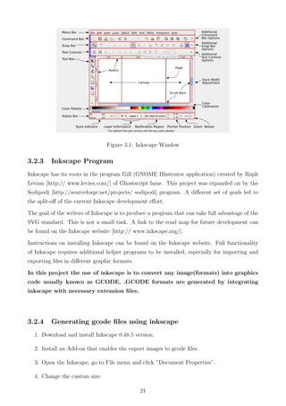 Figure 3.1: Inkscape Window
3.2.3 Inkscape Program
Inkscape has its roots in the program Gill (GNOME Illustrator application) created by Raph
Levian [http:// www.levien.com/] of Ghostscript fame. This project was expanded on by the
Sodipodi [http://sourceforge.net/projects/ sodipodi] program. A diﬀerent set of goals led to
the split-oﬀ of the current Inkscape development eﬀort.
The goal of the writers of Inkscape is to produce a program that can take full advantage of the
SVG standard. This is not a small task. A link to the road map for future development can
be found on the Inkscape website [http:// www.inkscape.org/].
Instructions on installing Inkscape can be found on the Inkscape website. Full functionality
of Inkscape requires additional helper programs to be installed, especially for importing and
exporting ﬁles in diﬀerent graphic formats.
In this project the use of inkscape is to convert any image(formats) into graphics
code usually known as GCODE. .GCODE formats are generated by integrating
inkscape with necessary extension ﬁles.
3.2.4 Generating gcode ﬁles using inkscape
1. Download and install Inkscape 0.48.5 version.
2. Install an Add-on that enables the export images to gcode ﬁles.
3. Open the Inkscape, go to File menu and click ”Document Properties”.
4. Change the custom size.
21
 