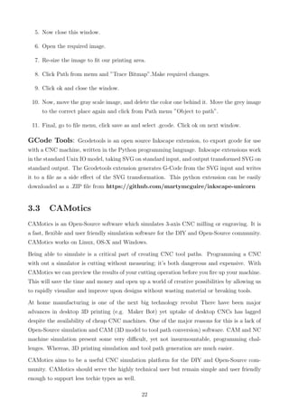 5. Now close this window.
6. Open the required image.
7. Re-size the image to ﬁt our printing area.
8. Click Path from menu and ”Trace Bitmap”.Make required changes.
9. Click ok and close the window.
10. Now, move the gray scale image, and delete the color one behind it. Move the grey image
to the correct place again and click from Path menu ”Object to path”.
11. Final, go to ﬁle menu, click save as and select .gcode. Click ok on next window.
GCode Tools: Gcodetools is an open source Inkscape extension, to export gcode for use
with a CNC machine, written in the Python programming language. Inkscape extensions work
in the standard Unix IO model, taking SVG on standard input, and output transformed SVG on
standard output. The Gcodetools extension generates G-Code from the SVG input and writes
it to a ﬁle as a side eﬀect of the SVG transformation. This python extension can be easily
downloaded as a .ZIP ﬁle from https://github.com/martymcguire/inkscape-unicorn
3.3 CAMotics
CAMotics is an Open-Source software which simulates 3-axis CNC milling or engraving. It is
a fast, ﬂexible and user friendly simulation software for the DIY and Open-Source community.
CAMotics works on Linux, OS-X and Windows.
Being able to simulate is a critical part of creating CNC tool paths. Programming a CNC
with out a simulator is cutting without measuring; it’s both dangerous and expensive. With
CAMotics we can preview the results of your cutting operation before you ﬁre up your machine.
This will save the time and money and open up a world of creative possibilities by allowing us
to rapidly visualize and improve upon designs without wasting material or breaking tools.
At home manufacturing is one of the next big technology revolut There have been major
advances in desktop 3D printing (e.g. Maker Bot) yet uptake of desktop CNCs has lagged
despite the availability of cheap CNC machines. One of the major reasons for this is a lack of
Open-Source simulation and CAM (3D model to tool path conversion) software. CAM and NC
machine simulation present some very diﬃcult, yet not insurmountable, programming chal-
lenges. Whereas, 3D printing simulation and tool path generation are much easier.
CAMotics aims to be a useful CNC simulation platform for the DIY and Open-Source com-
munity. CAMotics should serve the highly technical user but remain simple and user friendly
enough to support less techie types as well.
22
 