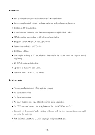 Features
• Fast 3-axis cut-workpiece simulation with 3D visualization.
• Simulates cylindrical, conical, ballnose, spheroid and snubnose tool shapes.
• Tool path 3D visualization.
• Multi-threaded rendering can take advantage of multi-processor CPUs.
• GCode parsing, simulation, veriﬁcation and annotation.
• Supports LinuxCNC (AKA EMC2) O-codes.
• Export cut workpiece to STL ﬁle.
• Tool table editing.
• Add height probing to 2D GCode ﬁles. Very useful for circuit board cutting and metal
engraving.
• 2D GCode path optimization.
• Operates in Windows and Linux.
• Released under the GPL v2+ license.
Limitations
• Simulates only snapshots of the cutting process.
• No 5-axis simulation.
• No Lathe simulation.
• No CAM facilities yet, e.g. 3D model to tool path conversion.
• No CNC machine control, not a replacement for LinuxCNC or MACH3.
• Does not yet detect over/under cutting, collisions with the tool shaft or ﬁxtures or rapid
moves in the material.
• Not all of the LinuxCNC G-Code language is implemented, yet.
23
 