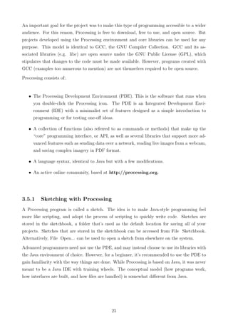 An important goal for the project was to make this type of programming accessible to a wider
audience. For this reason, Processing is free to download, free to use, and open source. But
projects developed using the Processing environment and core libraries can be used for any
purpose. This model is identical to GCC, the GNU Compiler Collection. GCC and its as-
sociated libraries (e.g. libc) are open source under the GNU Public License (GPL), which
stipulates that changes to the code must be made available. However, programs created with
GCC (examples too numerous to mention) are not themselves required to be open source.
Processing consists of:
• The Processing Development Environment (PDE). This is the software that runs when
you double-click the Processing icon. The PDE is an Integrated Development Envi-
ronment (IDE) with a minimalist set of features designed as a simple introduction to
programming or for testing one-oﬀ ideas.
• A collection of functions (also referred to as commands or methods) that make up the
“core” programming interface, or API, as well as several libraries that support more ad-
vanced features such as sending data over a network, reading live images from a webcam,
and saving complex imagery in PDF format.
• A language syntax, identical to Java but with a few modiﬁcations.
• An active online community, based at http://processing.org.
3.5.1 Sketching with Processing
A Processing program is called a sketch. The idea is to make Java-style programming feel
more like scripting, and adopt the process of scripting to quickly write code. Sketches are
stored in the sketchbook, a folder that’s used as the default location for saving all of your
projects. Sketches that are stored in the sketchbook can be accessed from File Sketchbook.
Alternatively, File Open... can be used to open a sketch from elsewhere on the system.
Advanced programmers need not use the PDE, and may instead choose to use its libraries with
the Java environment of choice. However, for a beginner, it’s recommended to use the PDE to
gain familiarity with the way things are done. While Processing is based on Java, it was never
meant to be a Java IDE with training wheels. The conceptual model (how programs work,
how interfaces are built, and how ﬁles are handled) is somewhat diﬀerent from Java.
25
 